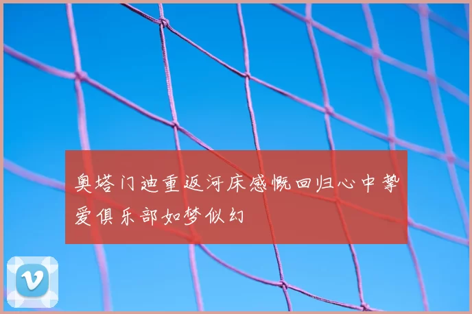 奥塔门迪重返河床感慨回归心中挚爱俱乐部如梦似幻