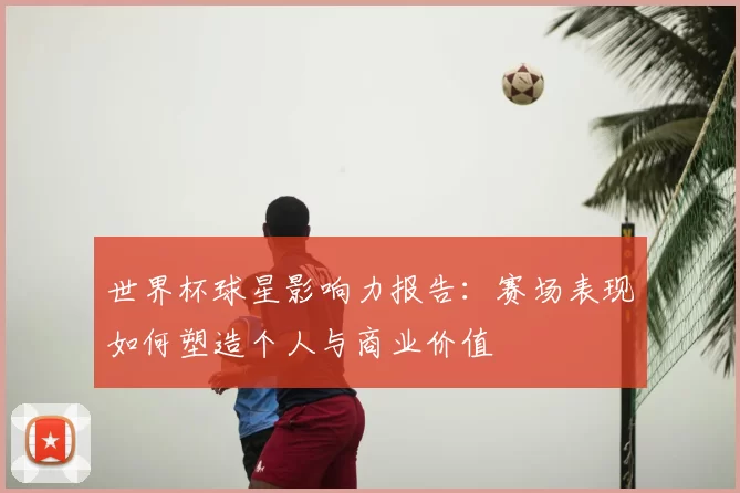 世界杯球星影响力报告：赛场表现如何塑造个人与商业价值