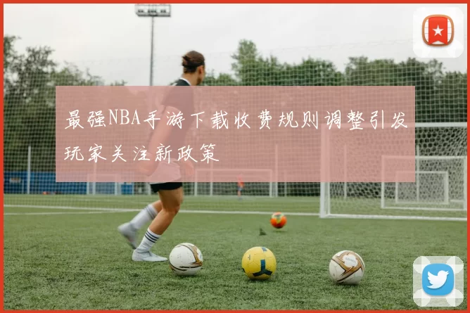 最强NBA手游下载收费规则调整引发玩家关注新政策
