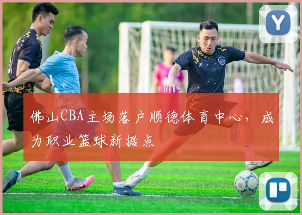 佛山CBA主场落户顺德体育中心，成为职业篮球新据点