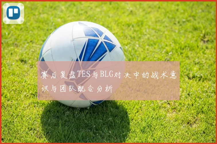 赛后复盘TES与BLG对决中的战术意识与团队配合分析