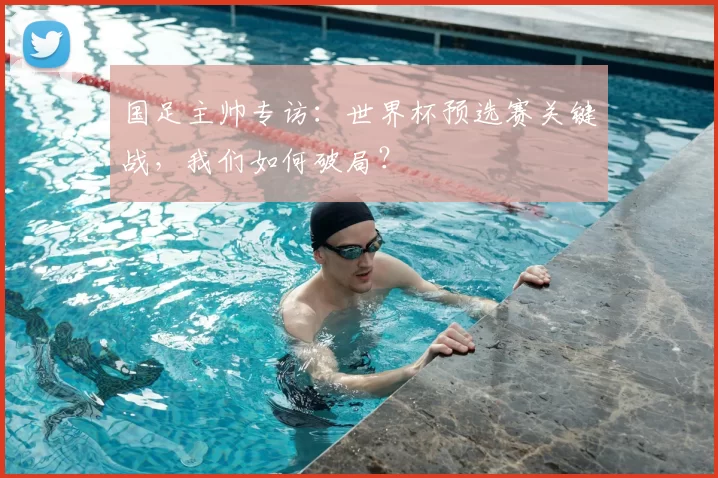 国足主帅专访：世界杯预选赛关键战，我们如何破局？