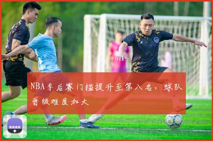 NBA季后赛门槛提升至第八名，球队晋级难度加大