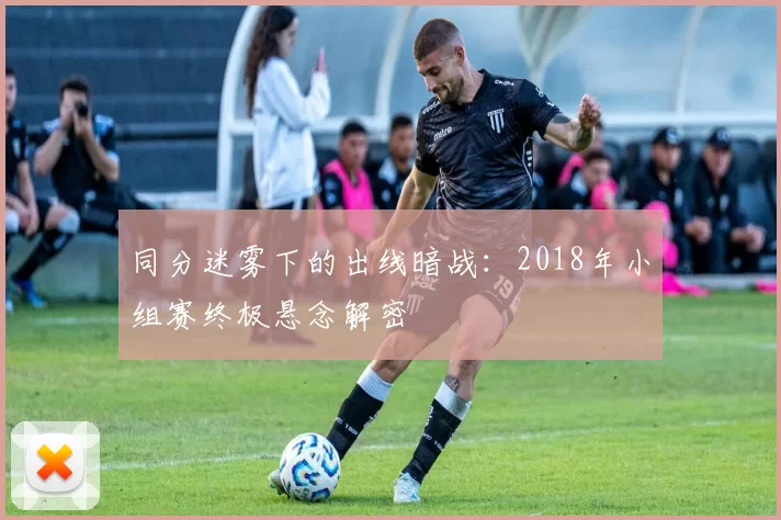 同分迷雾下的出线暗战:2018年小组赛终极悬念解密
