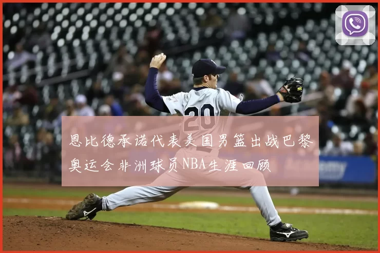 恩比德承诺代表美国男篮出战巴黎奥运会非洲球员NBA生涯回顾