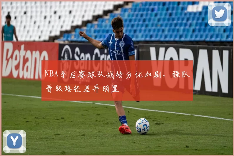 NBA季后赛球队战绩分化加剧,强队晋级路径差异明显