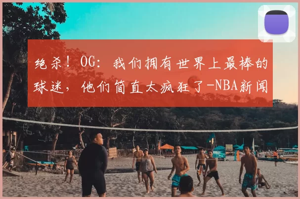 绝杀！OG：我们拥有世界上最棒的球迷，他们简直太疯狂了-NBA新闻