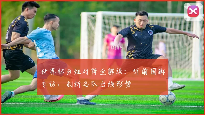 世界杯分组对阵全解读：听前国脚专访，剖析各队出线形势