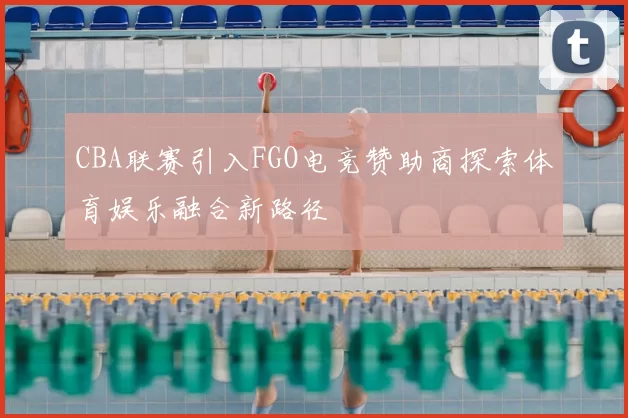 CBA联赛引入FGO电竞赞助商探索体育娱乐融合新路径