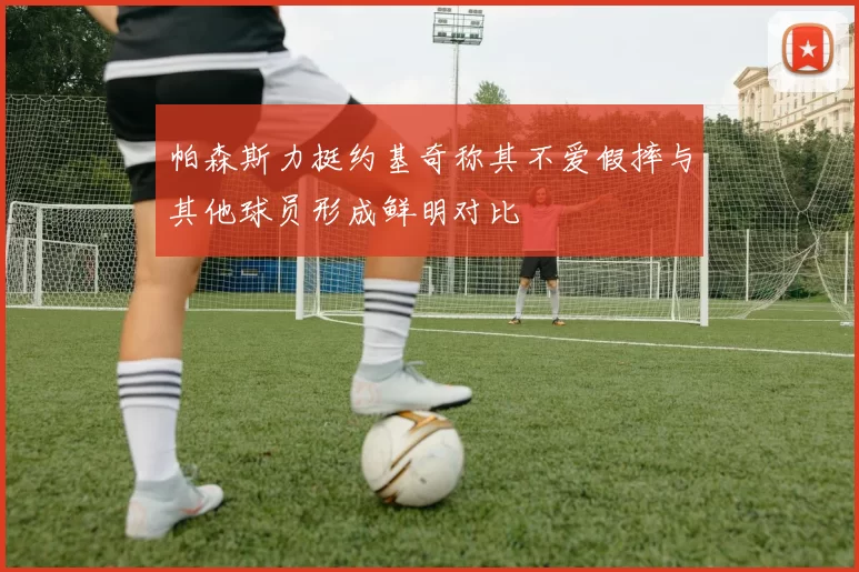 帕森斯力挺约基奇称其不爱假摔与其他球员形成鲜明对比