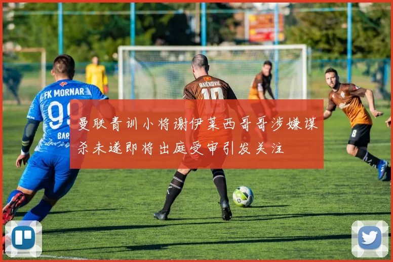 曼联青训小将谢伊莱西哥哥涉嫌谋杀未遂即将出庭受审引发关注