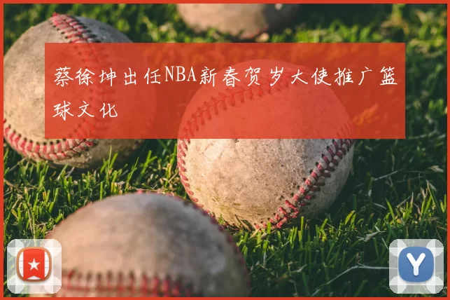 蔡徐坤出任NBA新春贺岁大使推广篮球文化