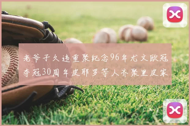 老爷子久违重聚纪念96年尤文欧冠夺冠30周年皮耶罗等人齐聚里皮家