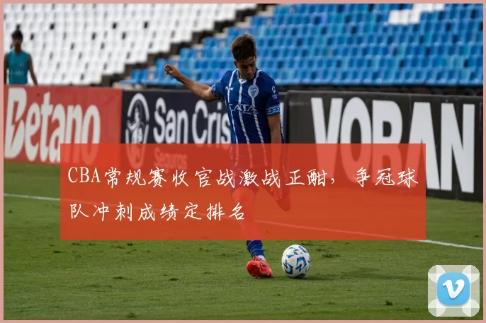 CBA常规赛收官战激战正酣,争冠球队冲刺成绩定排名