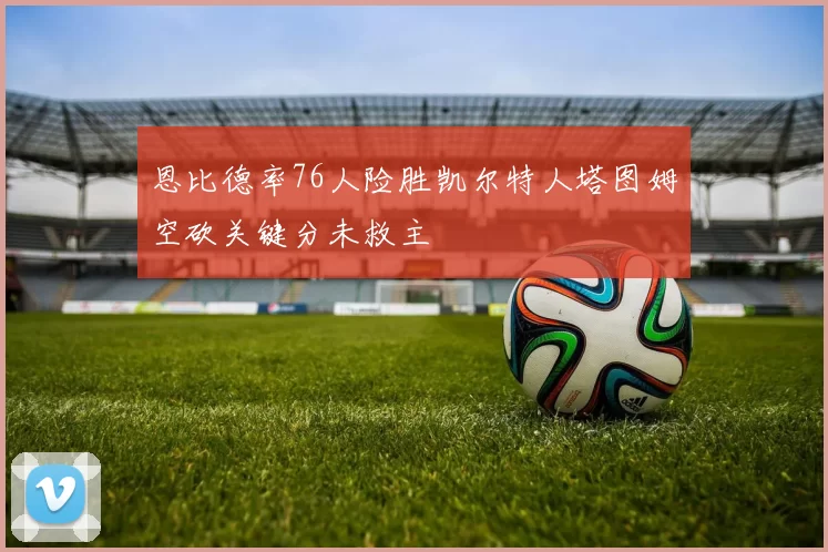 恩比德率76人险胜凯尔特人塔图姆空砍关键分未救主