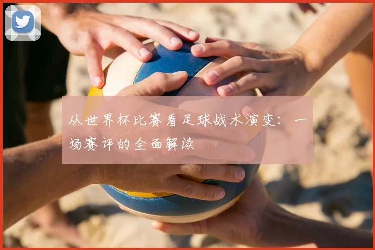 从世界杯比赛看足球战术演变：一场赛评的全面解读