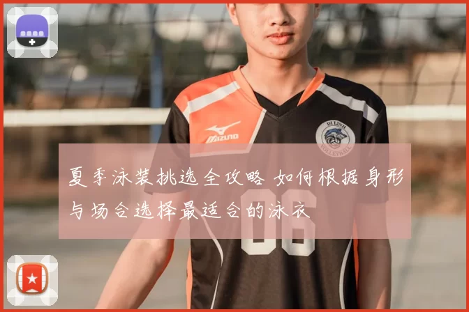 夏季泳装挑选全攻略 如何根据身形与场合选择最适合的泳衣