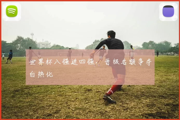 世界杯八强进四强,晋级名额争夺白热化
