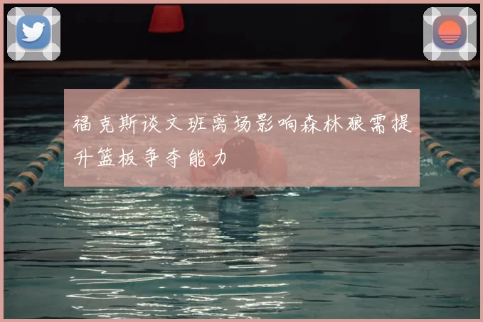 福克斯谈文班离场影响森林狼需提升篮板争夺能力
