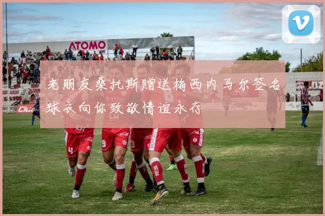 老朋友桑托斯赠送梅西内马尔签名球衣向你致敬情谊永存