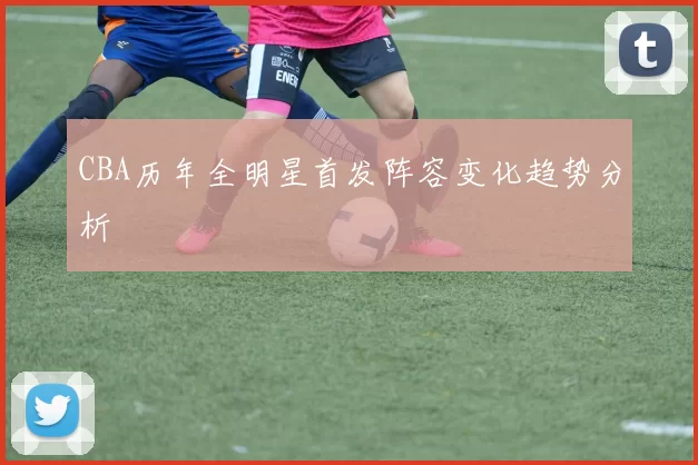 CBA历年全明星首发阵容变化趋势分析