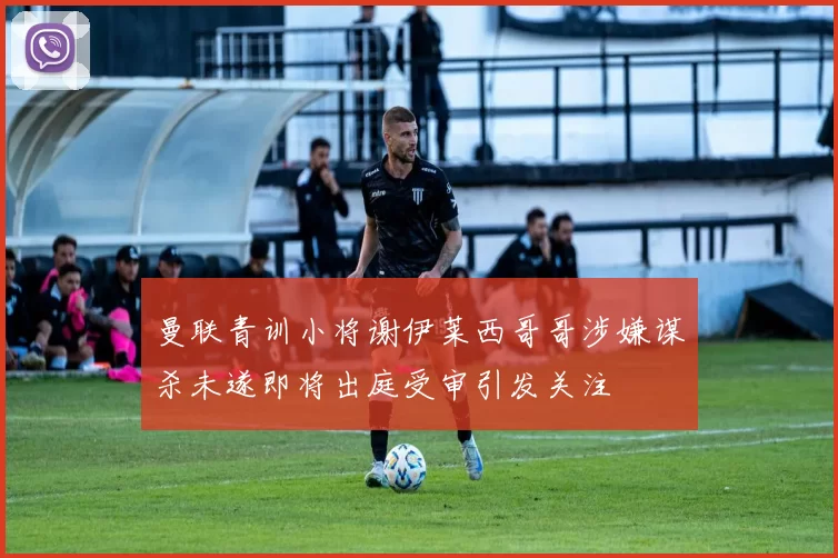 曼联青训小将谢伊莱西哥哥涉嫌谋杀未遂即将出庭受审引发关注