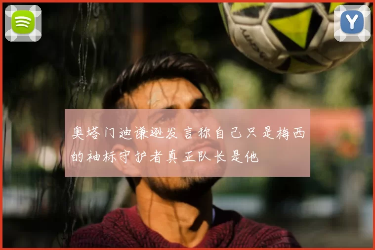 奥塔门迪谦逊发言称自己只是梅西的袖标守护者真正队长是他