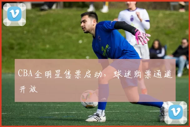 CBA全明星售票启动,球迷购票通道开放