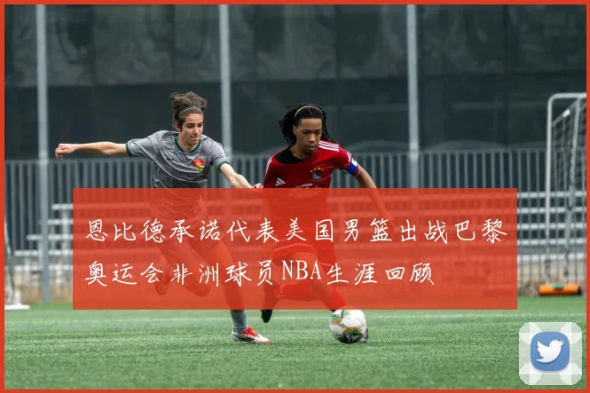 恩比德承诺代表美国男篮出战巴黎奥运会非洲球员NBA生涯回顾