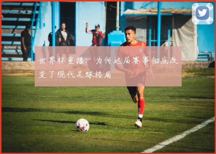 世界杯重播：为何这届赛事彻底改变了现代足球格局