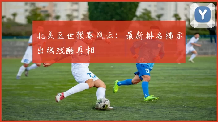 北美区世预赛风云：最新排名揭示出线残酷真相