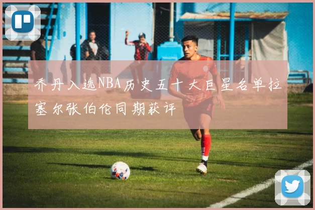 乔丹入选NBA历史五十大巨星名单拉塞尔张伯伦同期获评