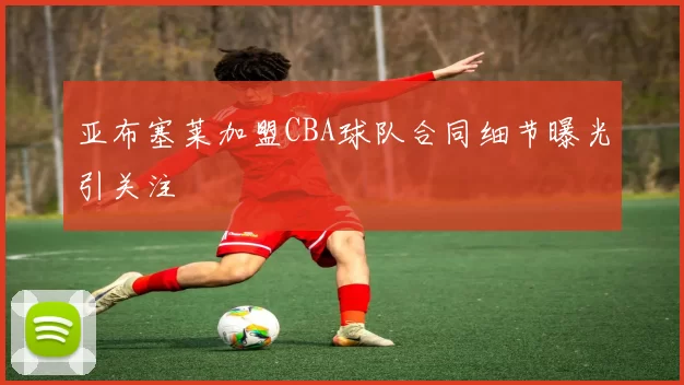 亚布塞莱加盟CBA球队合同细节曝光引关注