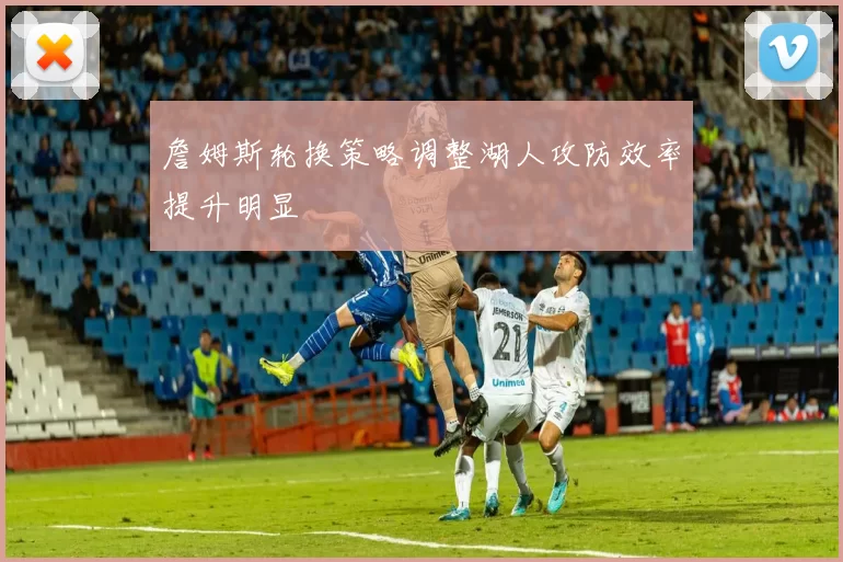 詹姆斯轮换策略调整湖人攻防效率提升明显