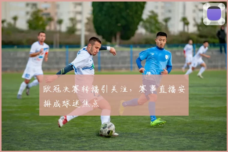 欧冠决赛转播引关注，赛事直播安排成球迷焦点