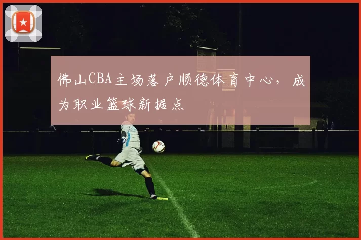 佛山CBA主场落户顺德体育中心，成为职业篮球新据点