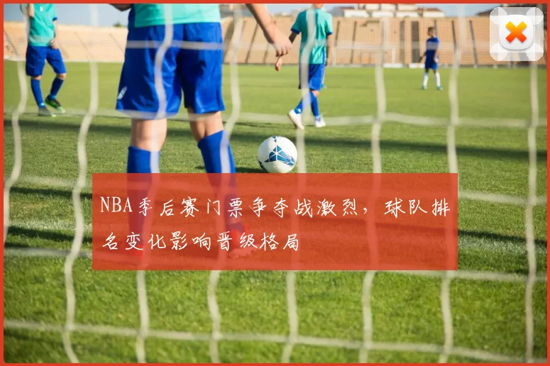 NBA季后赛门票争夺战激烈，球队排名变化影响晋级格局