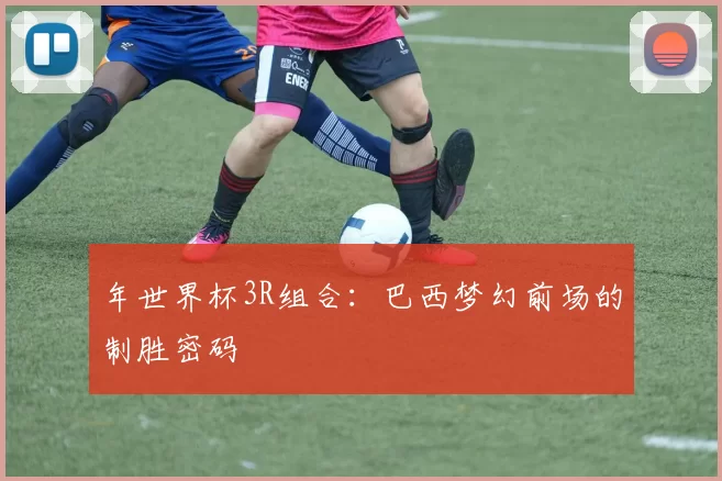 年世界杯3R组合:巴西梦幻前场的制胜密码