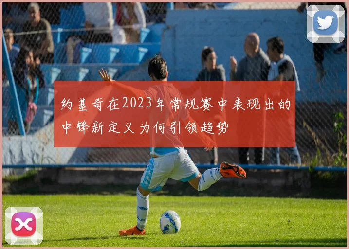 约基奇在2023年常规赛中表现出的中锋新定义为何引领趋势