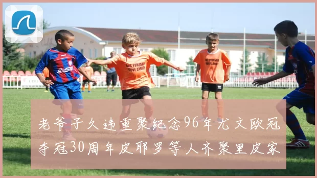 老爷子久违重聚纪念96年尤文欧冠夺冠30周年皮耶罗等人齐聚里皮家