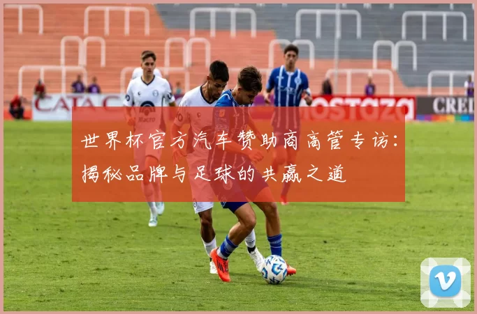 世界杯官方汽车赞助商高管专访:揭秘品牌与足球的共赢之道