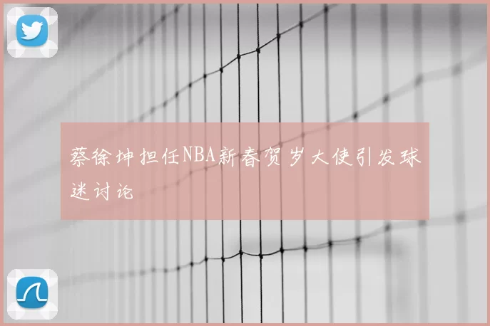 蔡徐坤担任NBA新春贺岁大使引发球迷讨论