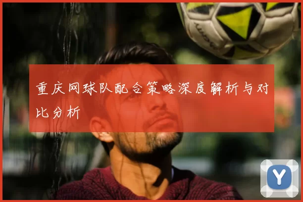 重庆网球队配合策略深度解析与对比分析