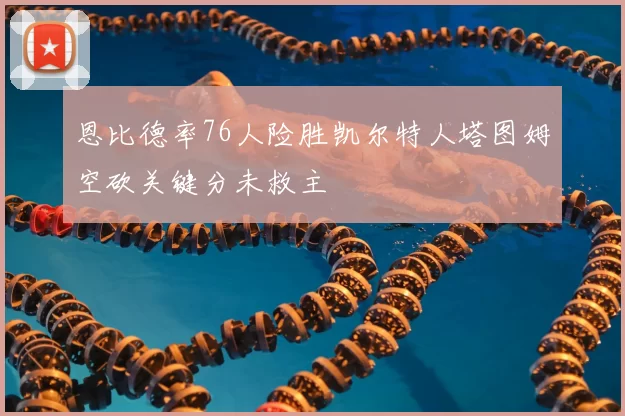 恩比德率76人险胜凯尔特人塔图姆空砍关键分未救主
