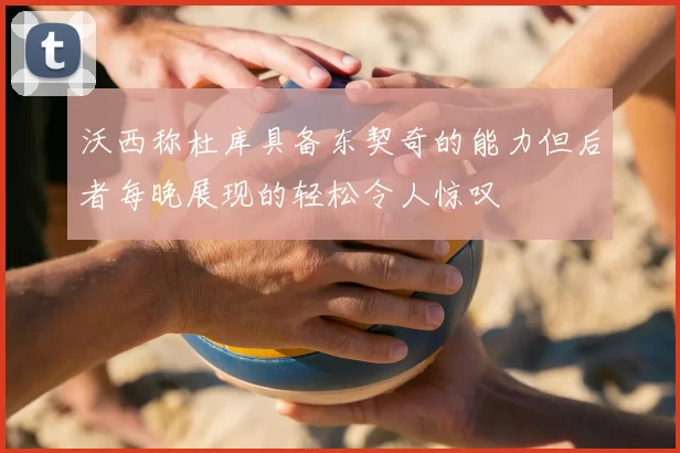 沃西称杜库具备东契奇的能力但后者每晚展现的轻松令人惊叹