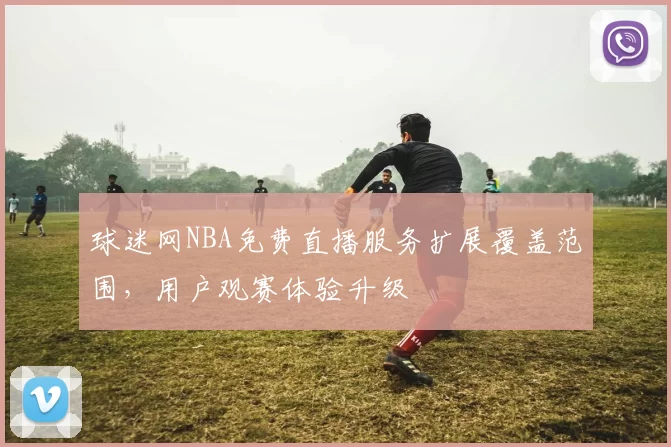 球迷网NBA免费直播服务扩展覆盖范围，用户观赛体验升级