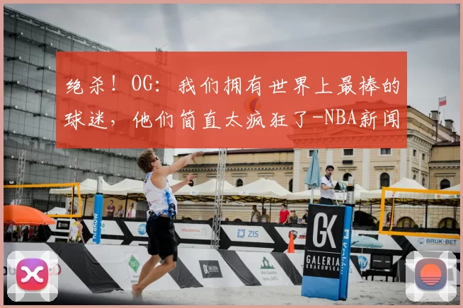 绝杀!OG:我们拥有世界上最棒的球迷,他们简直太疯狂了-NBA新闻