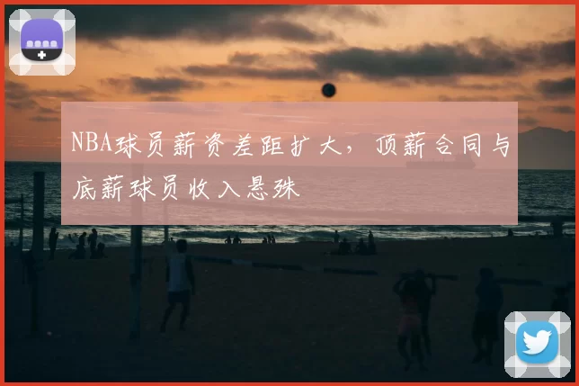 NBA球员薪资差距扩大,顶薪合同与底薪球员收入悬殊