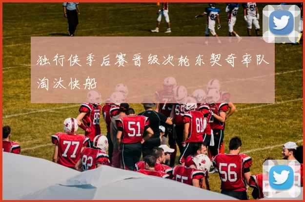 独行侠季后赛晋级次轮东契奇率队淘汰快船