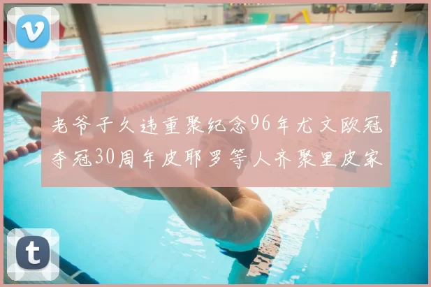 老爷子久违重聚纪念96年尤文欧冠夺冠30周年皮耶罗等人齐聚里皮家